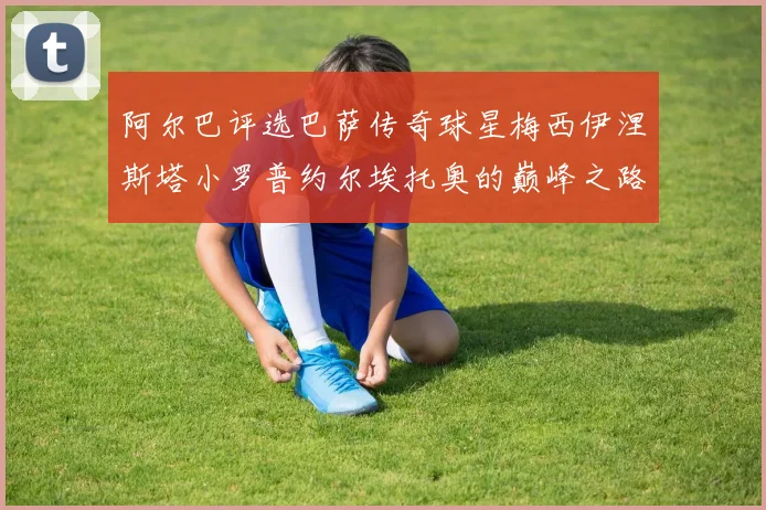 阿尔巴评选巴萨传奇球星梅西伊涅斯塔小罗普约尔埃托奥的巅峰之路