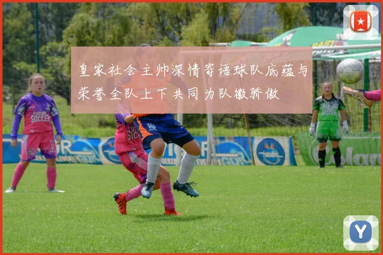 皇家社会主帅深情寄语球队底蕴与荣誉全队上下共同为队徽骄傲