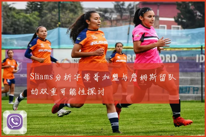 Shams分析字母哥加盟与詹姆斯留队的双重可能性探讨