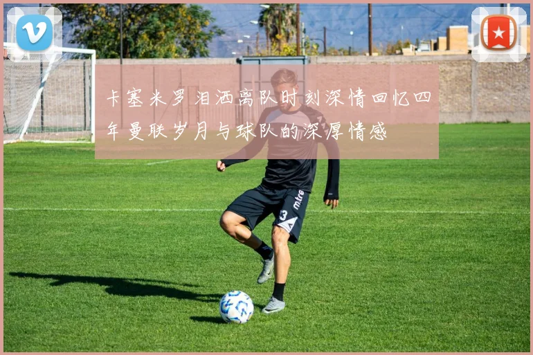 卡塞米罗泪洒离队时刻深情回忆四年曼联岁月与球队的深厚情感