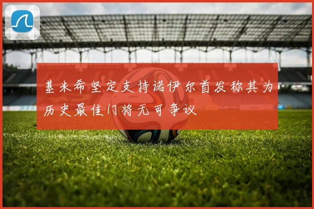 基米希坚定支持诺伊尔首发称其为历史最佳门将无可争议
