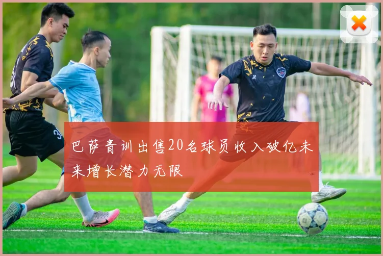 巴萨青训出售20名球员收入破亿未来增长潜力无限