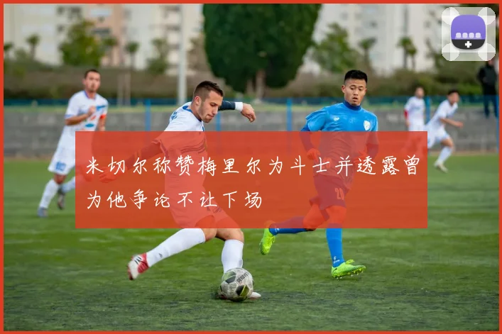米切尔称赞梅里尔为斗士并透露曾为他争论不让下场