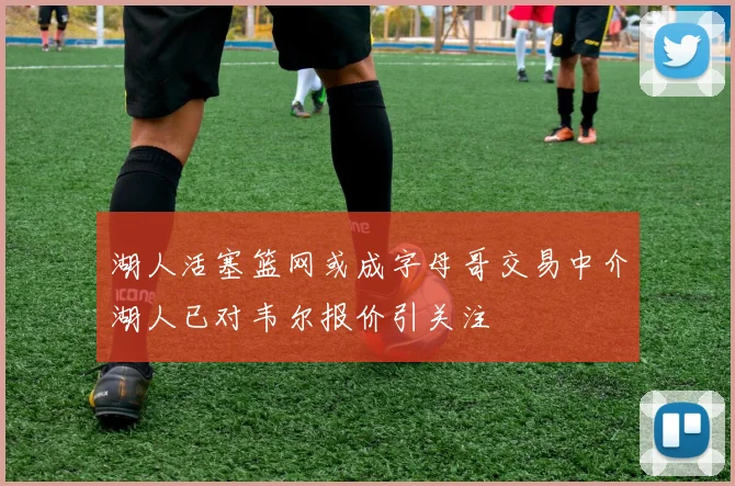 湖人活塞篮网或成字母哥交易中介湖人已对韦尔报价引关注