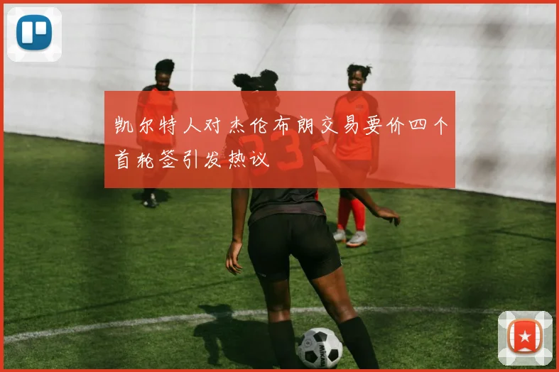 凯尔特人对杰伦布朗交易要价四个首轮签引发热议