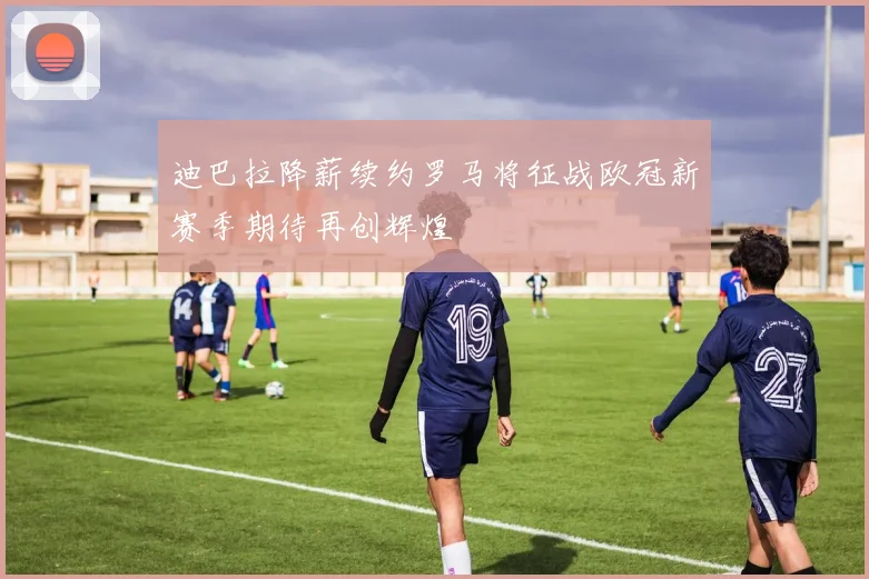 迪巴拉降薪续约罗马将征战欧冠新赛季期待再创辉煌