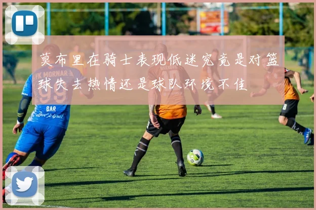 莫布里在骑士表现低迷究竟是对篮球失去热情还是球队环境不佳