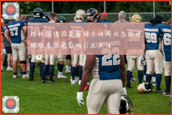格林伍德因夏窗转会传闻状态低迷球场表现受影响引发关注