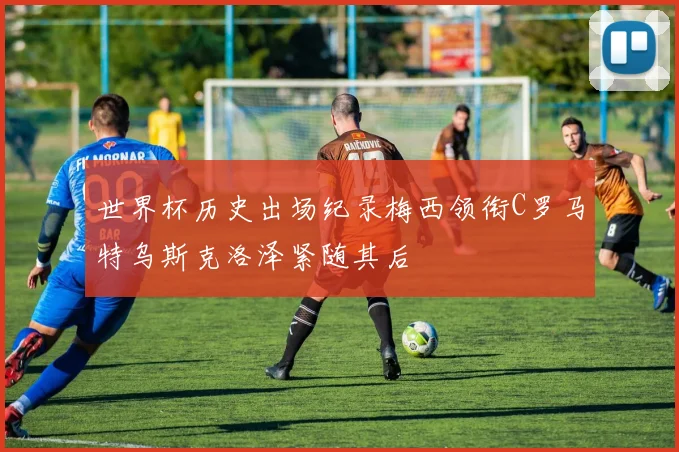 世界杯历史出场纪录梅西领衔C罗马特乌斯克洛泽紧随其后