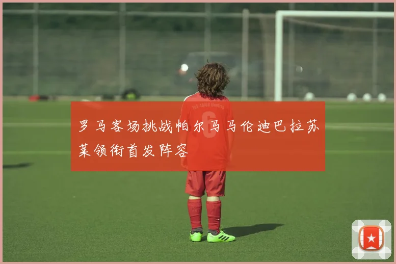 罗马客场挑战帕尔马马伦迪巴拉苏莱领衔首发阵容