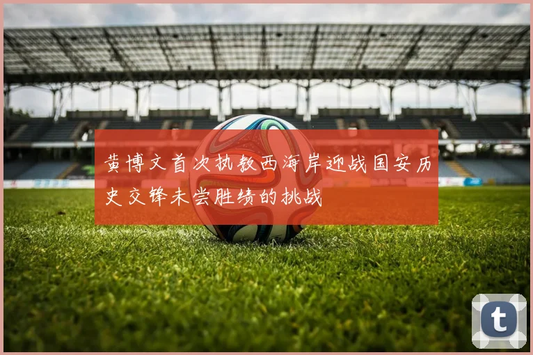 黄博文首次执教西海岸迎战国安历史交锋未尝胜绩的挑战