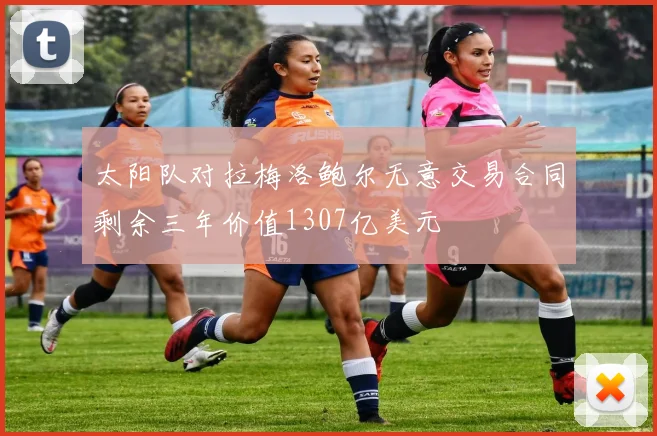 太阳队对拉梅洛鲍尔无意交易合同剩余三年价值1307亿美元
