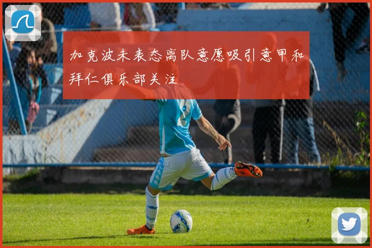 加克波未表态离队意愿吸引意甲和拜仁俱乐部关注